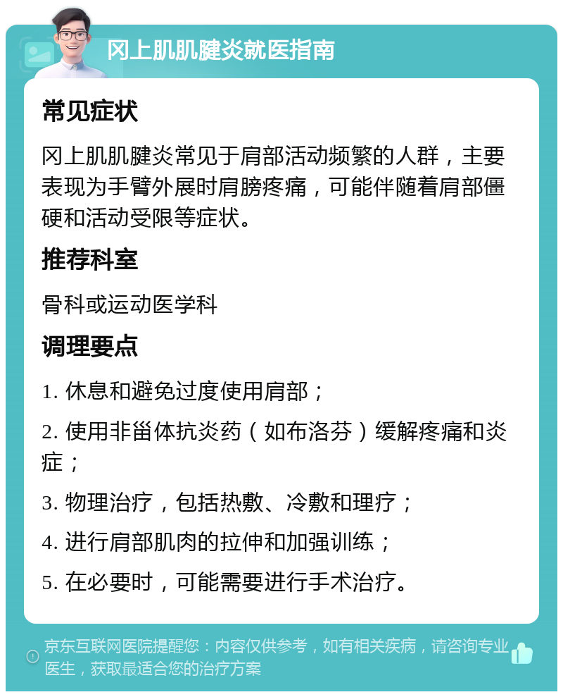 冈上肌肌腱炎就医指南 常见症状 冈上肌肌腱炎常见于肩部活动频繁的人群，主要表现为手臂外展时肩膀疼痛，可能伴随着肩部僵硬和活动受限等症状。 推荐科室 骨科或运动医学科 调理要点 1. 休息和避免过度使用肩部； 2. 使用非甾体抗炎药（如布洛芬）缓解疼痛和炎症； 3. 物理治疗，包括热敷、冷敷和理疗； 4. 进行肩部肌肉的拉伸和加强训练； 5. 在必要时，可能需要进行手术治疗。