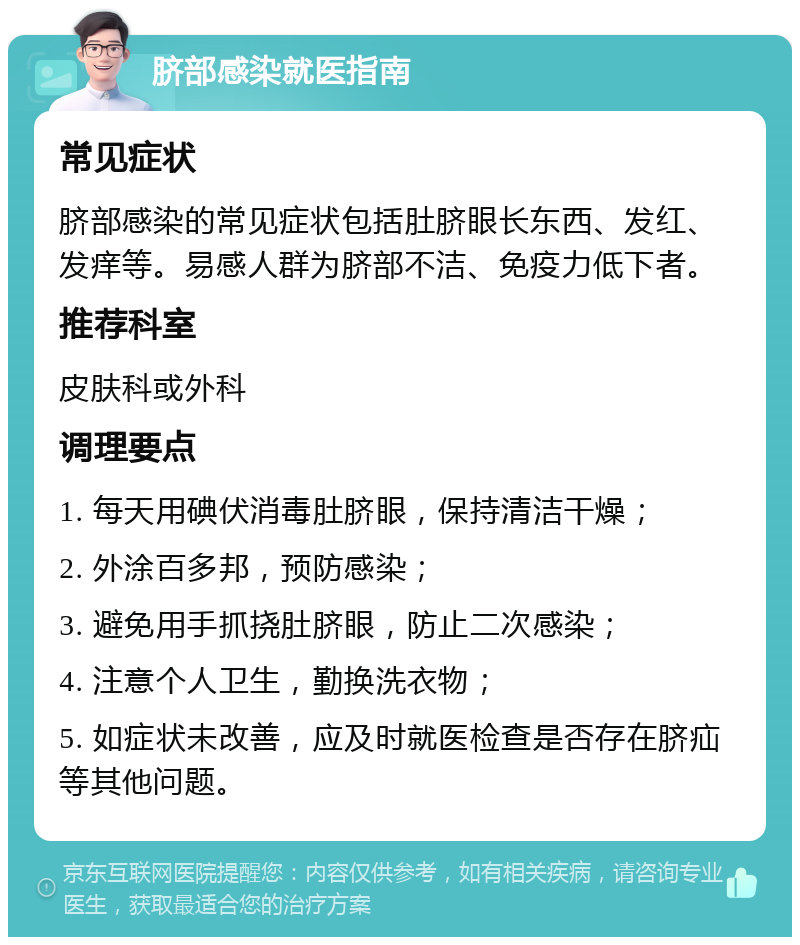 脐部感染就医指南 常见症状 脐部感染的常见症状包括肚脐眼长东西、发红、发痒等。易感人群为脐部不洁、免疫力低下者。 推荐科室 皮肤科或外科 调理要点 1. 每天用碘伏消毒肚脐眼，保持清洁干燥； 2. 外涂百多邦，预防感染； 3. 避免用手抓挠肚脐眼，防止二次感染； 4. 注意个人卫生，勤换洗衣物； 5. 如症状未改善，应及时就医检查是否存在脐疝等其他问题。