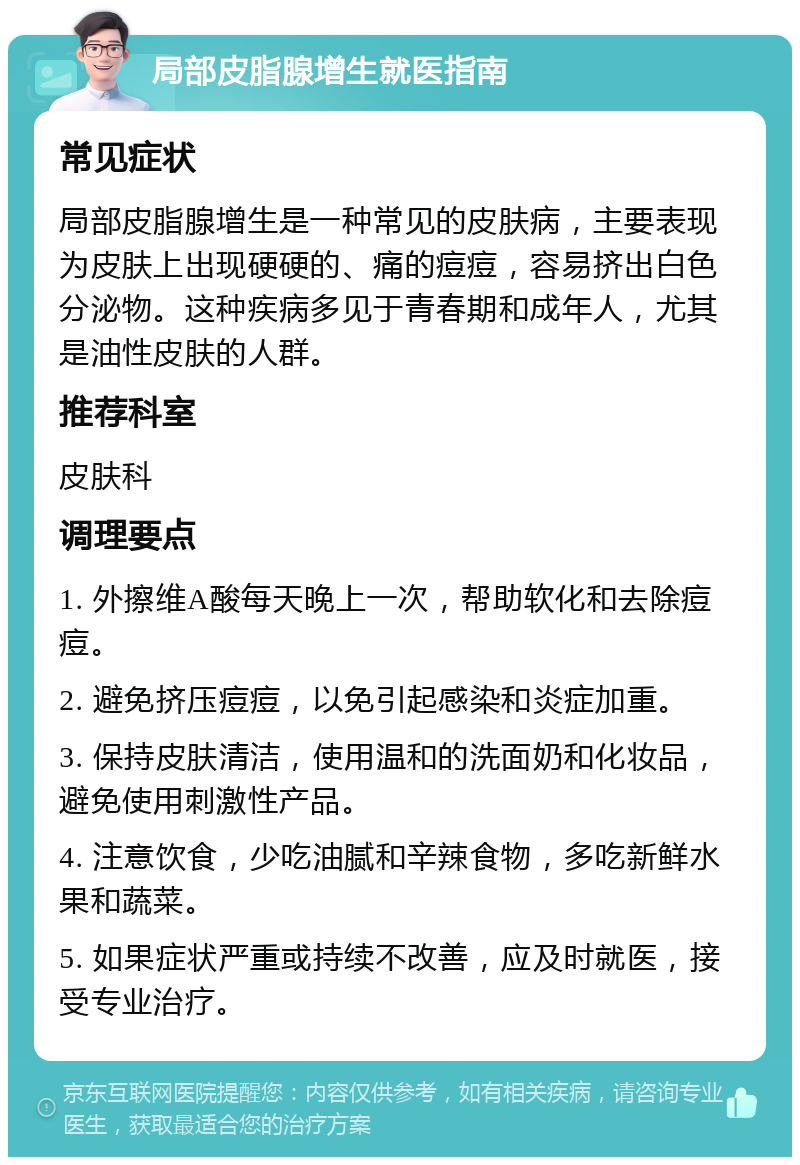 局部皮脂腺增生就医指南 常见症状 局部皮脂腺增生是一种常见的皮肤病，主要表现为皮肤上出现硬硬的、痛的痘痘，容易挤出白色分泌物。这种疾病多见于青春期和成年人，尤其是油性皮肤的人群。 推荐科室 皮肤科 调理要点 1. 外擦维A酸每天晚上一次，帮助软化和去除痘痘。 2. 避免挤压痘痘，以免引起感染和炎症加重。 3. 保持皮肤清洁，使用温和的洗面奶和化妆品，避免使用刺激性产品。 4. 注意饮食，少吃油腻和辛辣食物，多吃新鲜水果和蔬菜。 5. 如果症状严重或持续不改善，应及时就医，接受专业治疗。