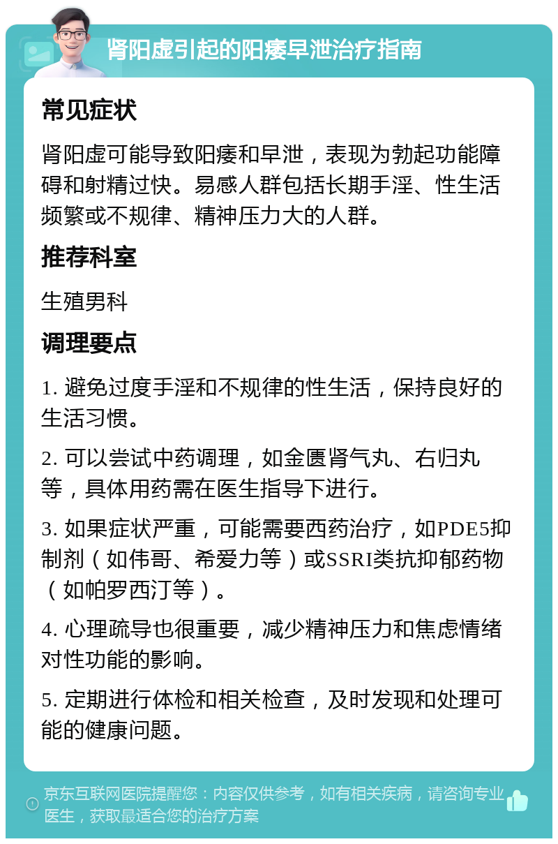 肾阳虚引起的阳痿早泄治疗指南 常见症状 肾阳虚可能导致阳痿和早泄，表现为勃起功能障碍和射精过快。易感人群包括长期手淫、性生活频繁或不规律、精神压力大的人群。 推荐科室 生殖男科 调理要点 1. 避免过度手淫和不规律的性生活，保持良好的生活习惯。 2. 可以尝试中药调理，如金匮肾气丸、右归丸等，具体用药需在医生指导下进行。 3. 如果症状严重，可能需要西药治疗，如PDE5抑制剂（如伟哥、希爱力等）或SSRI类抗抑郁药物（如帕罗西汀等）。 4. 心理疏导也很重要，减少精神压力和焦虑情绪对性功能的影响。 5. 定期进行体检和相关检查，及时发现和处理可能的健康问题。