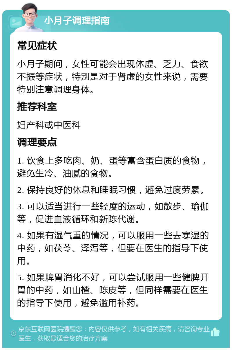 小月子调理指南 常见症状 小月子期间，女性可能会出现体虚、乏力、食欲不振等症状，特别是对于肾虚的女性来说，需要特别注意调理身体。 推荐科室 妇产科或中医科 调理要点 1. 饮食上多吃肉、奶、蛋等富含蛋白质的食物，避免生冷、油腻的食物。 2. 保持良好的休息和睡眠习惯，避免过度劳累。 3. 可以适当进行一些轻度的运动，如散步、瑜伽等，促进血液循环和新陈代谢。 4. 如果有湿气重的情况，可以服用一些去寒湿的中药，如茯苓、泽泻等，但要在医生的指导下使用。 5. 如果脾胃消化不好，可以尝试服用一些健脾开胃的中药，如山楂、陈皮等，但同样需要在医生的指导下使用，避免滥用补药。