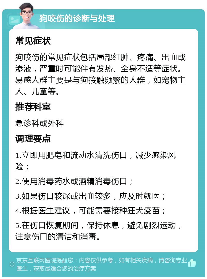 狗咬伤的诊断与处理 常见症状 狗咬伤的常见症状包括局部红肿、疼痛、出血或渗液，严重时可能伴有发热、全身不适等症状。易感人群主要是与狗接触频繁的人群，如宠物主人、儿童等。 推荐科室 急诊科或外科 调理要点 1.立即用肥皂和流动水清洗伤口，减少感染风险； 2.使用消毒药水或酒精消毒伤口； 3.如果伤口较深或出血较多，应及时就医； 4.根据医生建议，可能需要接种狂犬疫苗； 5.在伤口恢复期间，保持休息，避免剧烈运动，注意伤口的清洁和消毒。