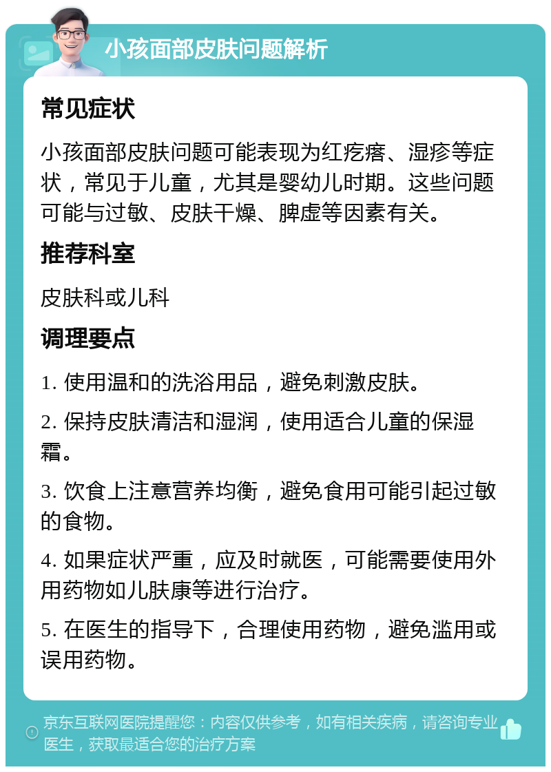 小孩面部皮肤问题解析 常见症状 小孩面部皮肤问题可能表现为红疙瘩、湿疹等症状，常见于儿童，尤其是婴幼儿时期。这些问题可能与过敏、皮肤干燥、脾虚等因素有关。 推荐科室 皮肤科或儿科 调理要点 1. 使用温和的洗浴用品，避免刺激皮肤。 2. 保持皮肤清洁和湿润，使用适合儿童的保湿霜。 3. 饮食上注意营养均衡，避免食用可能引起过敏的食物。 4. 如果症状严重，应及时就医，可能需要使用外用药物如儿肤康等进行治疗。 5. 在医生的指导下，合理使用药物，避免滥用或误用药物。