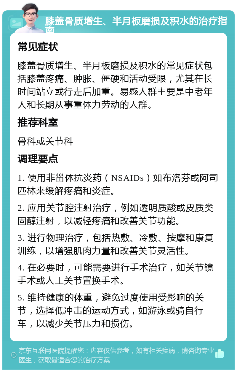 膝盖骨质增生、半月板磨损及积水的治疗指南 常见症状 膝盖骨质增生、半月板磨损及积水的常见症状包括膝盖疼痛、肿胀、僵硬和活动受限，尤其在长时间站立或行走后加重。易感人群主要是中老年人和长期从事重体力劳动的人群。 推荐科室 骨科或关节科 调理要点 1. 使用非甾体抗炎药（NSAIDs）如布洛芬或阿司匹林来缓解疼痛和炎症。 2. 应用关节腔注射治疗，例如透明质酸或皮质类固醇注射，以减轻疼痛和改善关节功能。 3. 进行物理治疗，包括热敷、冷敷、按摩和康复训练，以增强肌肉力量和改善关节灵活性。 4. 在必要时，可能需要进行手术治疗，如关节镜手术或人工关节置换手术。 5. 维持健康的体重，避免过度使用受影响的关节，选择低冲击的运动方式，如游泳或骑自行车，以减少关节压力和损伤。