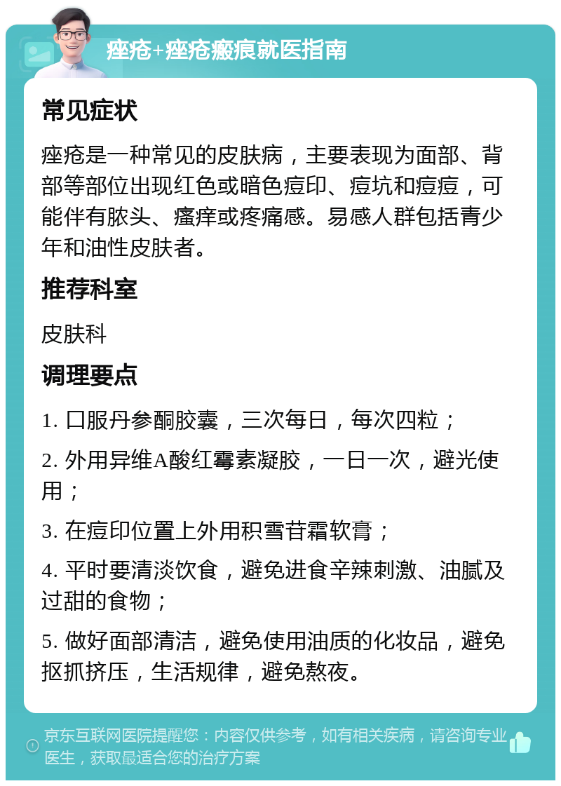 痤疮+痤疮瘢痕就医指南 常见症状 痤疮是一种常见的皮肤病，主要表现为面部、背部等部位出现红色或暗色痘印、痘坑和痘痘，可能伴有脓头、瘙痒或疼痛感。易感人群包括青少年和油性皮肤者。 推荐科室 皮肤科 调理要点 1. 口服丹参酮胶囊，三次每日，每次四粒； 2. 外用异维A酸红霉素凝胶，一日一次，避光使用； 3. 在痘印位置上外用积雪苷霜软膏； 4. 平时要清淡饮食，避免进食辛辣刺激、油腻及过甜的食物； 5. 做好面部清洁，避免使用油质的化妆品，避免抠抓挤压，生活规律，避免熬夜。