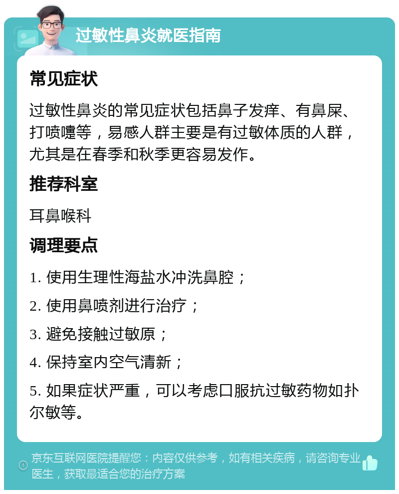 过敏性鼻炎就医指南 常见症状 过敏性鼻炎的常见症状包括鼻子发痒、有鼻屎、打喷嚏等，易感人群主要是有过敏体质的人群，尤其是在春季和秋季更容易发作。 推荐科室 耳鼻喉科 调理要点 1. 使用生理性海盐水冲洗鼻腔； 2. 使用鼻喷剂进行治疗； 3. 避免接触过敏原； 4. 保持室内空气清新； 5. 如果症状严重，可以考虑口服抗过敏药物如扑尔敏等。