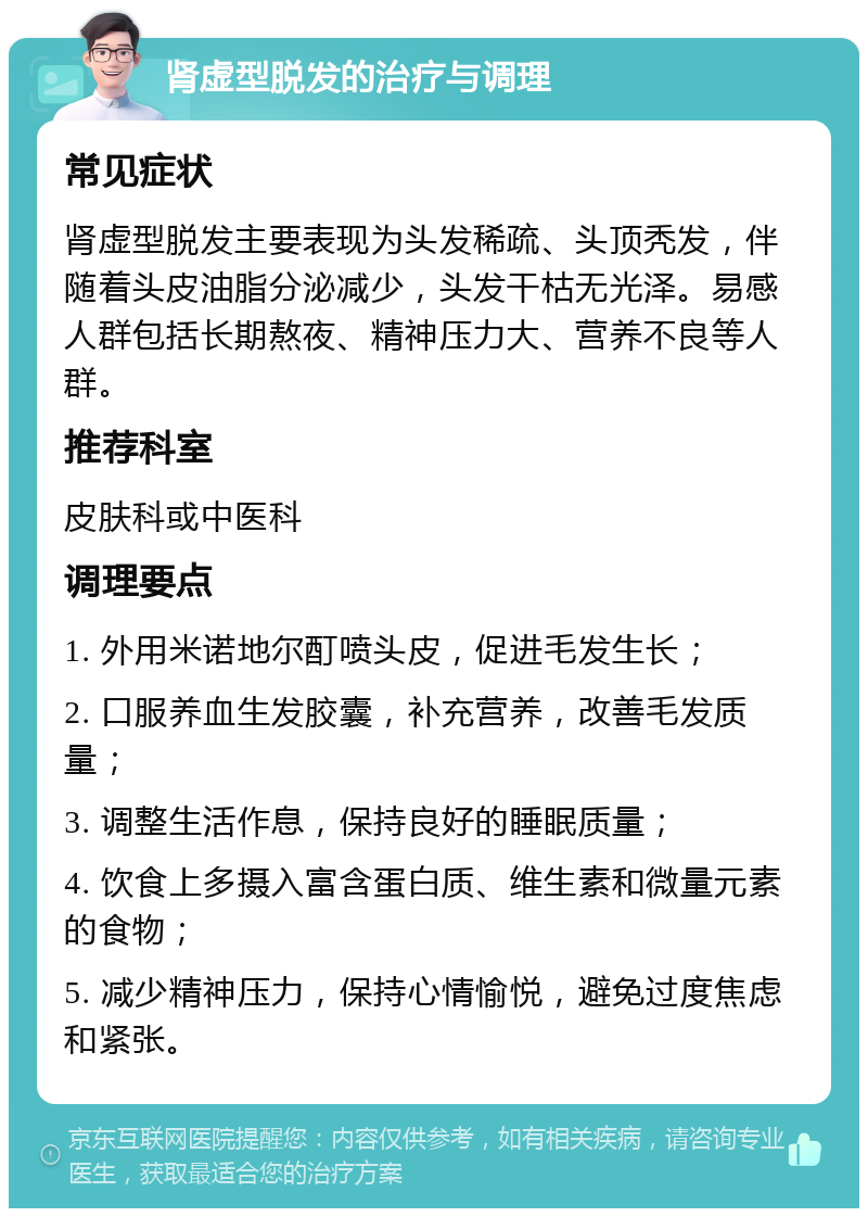 肾虚型脱发的治疗与调理 常见症状 肾虚型脱发主要表现为头发稀疏、头顶秃发，伴随着头皮油脂分泌减少，头发干枯无光泽。易感人群包括长期熬夜、精神压力大、营养不良等人群。 推荐科室 皮肤科或中医科 调理要点 1. 外用米诺地尔酊喷头皮，促进毛发生长； 2. 口服养血生发胶囊，补充营养，改善毛发质量； 3. 调整生活作息，保持良好的睡眠质量； 4. 饮食上多摄入富含蛋白质、维生素和微量元素的食物； 5. 减少精神压力，保持心情愉悦，避免过度焦虑和紧张。