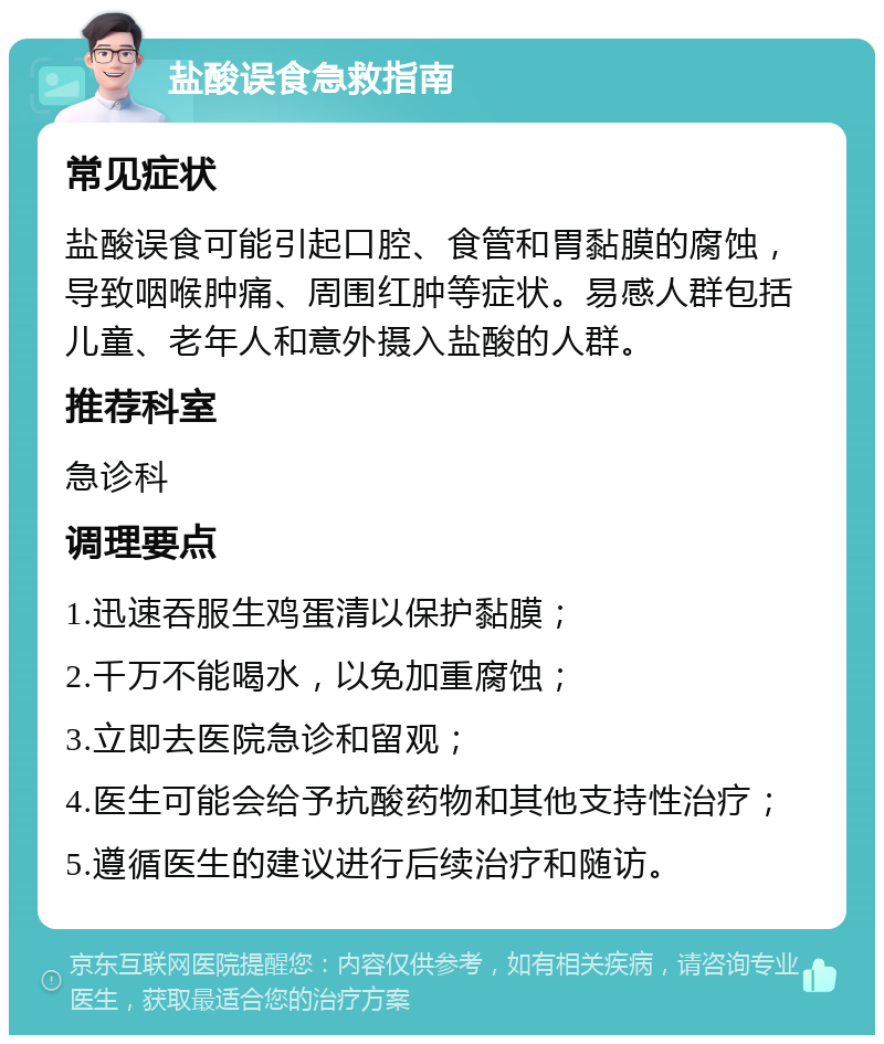 盐酸误食急救指南 常见症状 盐酸误食可能引起口腔、食管和胃黏膜的腐蚀，导致咽喉肿痛、周围红肿等症状。易感人群包括儿童、老年人和意外摄入盐酸的人群。 推荐科室 急诊科 调理要点 1.迅速吞服生鸡蛋清以保护黏膜； 2.千万不能喝水，以免加重腐蚀； 3.立即去医院急诊和留观； 4.医生可能会给予抗酸药物和其他支持性治疗； 5.遵循医生的建议进行后续治疗和随访。