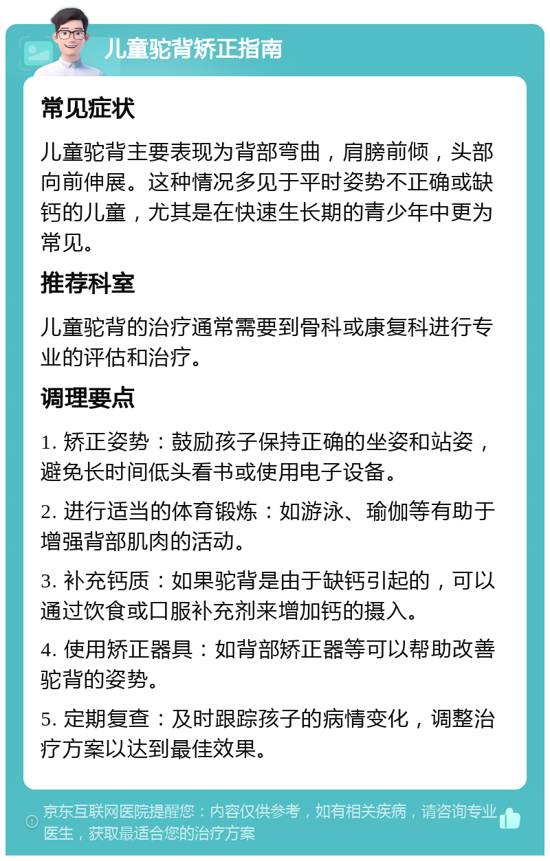 儿童驼背矫正指南 常见症状 儿童驼背主要表现为背部弯曲，肩膀前倾，头部向前伸展。这种情况多见于平时姿势不正确或缺钙的儿童，尤其是在快速生长期的青少年中更为常见。 推荐科室 儿童驼背的治疗通常需要到骨科或康复科进行专业的评估和治疗。 调理要点 1. 矫正姿势：鼓励孩子保持正确的坐姿和站姿，避免长时间低头看书或使用电子设备。 2. 进行适当的体育锻炼：如游泳、瑜伽等有助于增强背部肌肉的活动。 3. 补充钙质：如果驼背是由于缺钙引起的，可以通过饮食或口服补充剂来增加钙的摄入。 4. 使用矫正器具：如背部矫正器等可以帮助改善驼背的姿势。 5. 定期复查：及时跟踪孩子的病情变化，调整治疗方案以达到最佳效果。