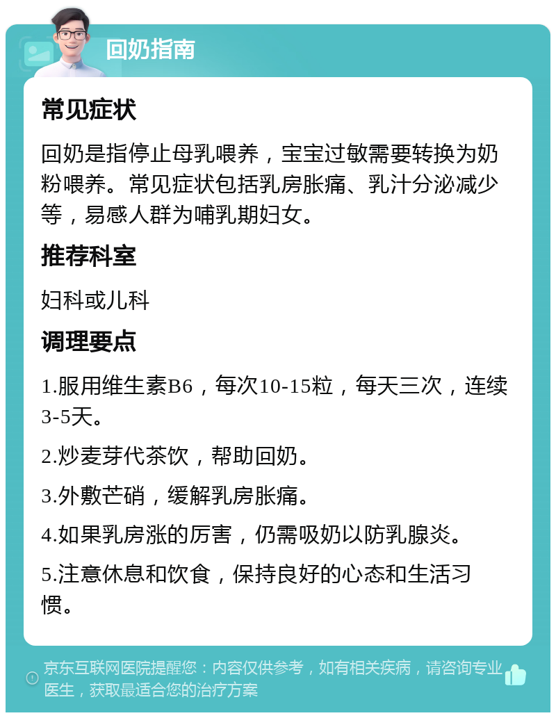 回奶指南 常见症状 回奶是指停止母乳喂养，宝宝过敏需要转换为奶粉喂养。常见症状包括乳房胀痛、乳汁分泌减少等，易感人群为哺乳期妇女。 推荐科室 妇科或儿科 调理要点 1.服用维生素B6，每次10-15粒，每天三次，连续3-5天。 2.炒麦芽代茶饮，帮助回奶。 3.外敷芒硝，缓解乳房胀痛。 4.如果乳房涨的厉害，仍需吸奶以防乳腺炎。 5.注意休息和饮食，保持良好的心态和生活习惯。