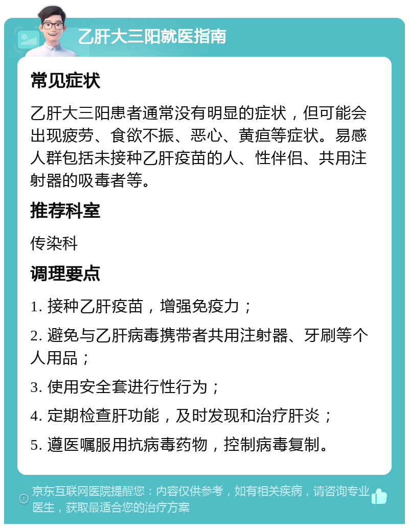 乙肝大三阳就医指南 常见症状 乙肝大三阳患者通常没有明显的症状，但可能会出现疲劳、食欲不振、恶心、黄疸等症状。易感人群包括未接种乙肝疫苗的人、性伴侣、共用注射器的吸毒者等。 推荐科室 传染科 调理要点 1. 接种乙肝疫苗，增强免疫力； 2. 避免与乙肝病毒携带者共用注射器、牙刷等个人用品； 3. 使用安全套进行性行为； 4. 定期检查肝功能，及时发现和治疗肝炎； 5. 遵医嘱服用抗病毒药物，控制病毒复制。