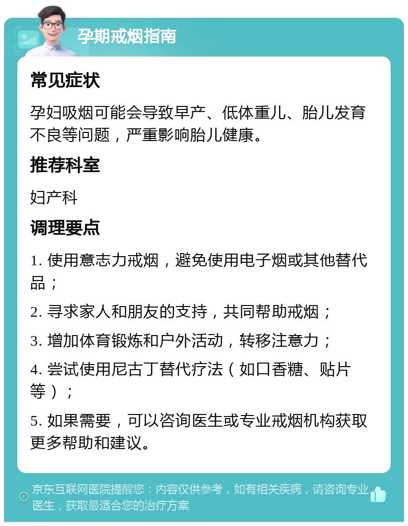 孕期戒烟指南 常见症状 孕妇吸烟可能会导致早产、低体重儿、胎儿发育不良等问题，严重影响胎儿健康。 推荐科室 妇产科 调理要点 1. 使用意志力戒烟，避免使用电子烟或其他替代品； 2. 寻求家人和朋友的支持，共同帮助戒烟； 3. 增加体育锻炼和户外活动，转移注意力； 4. 尝试使用尼古丁替代疗法（如口香糖、贴片等）； 5. 如果需要，可以咨询医生或专业戒烟机构获取更多帮助和建议。