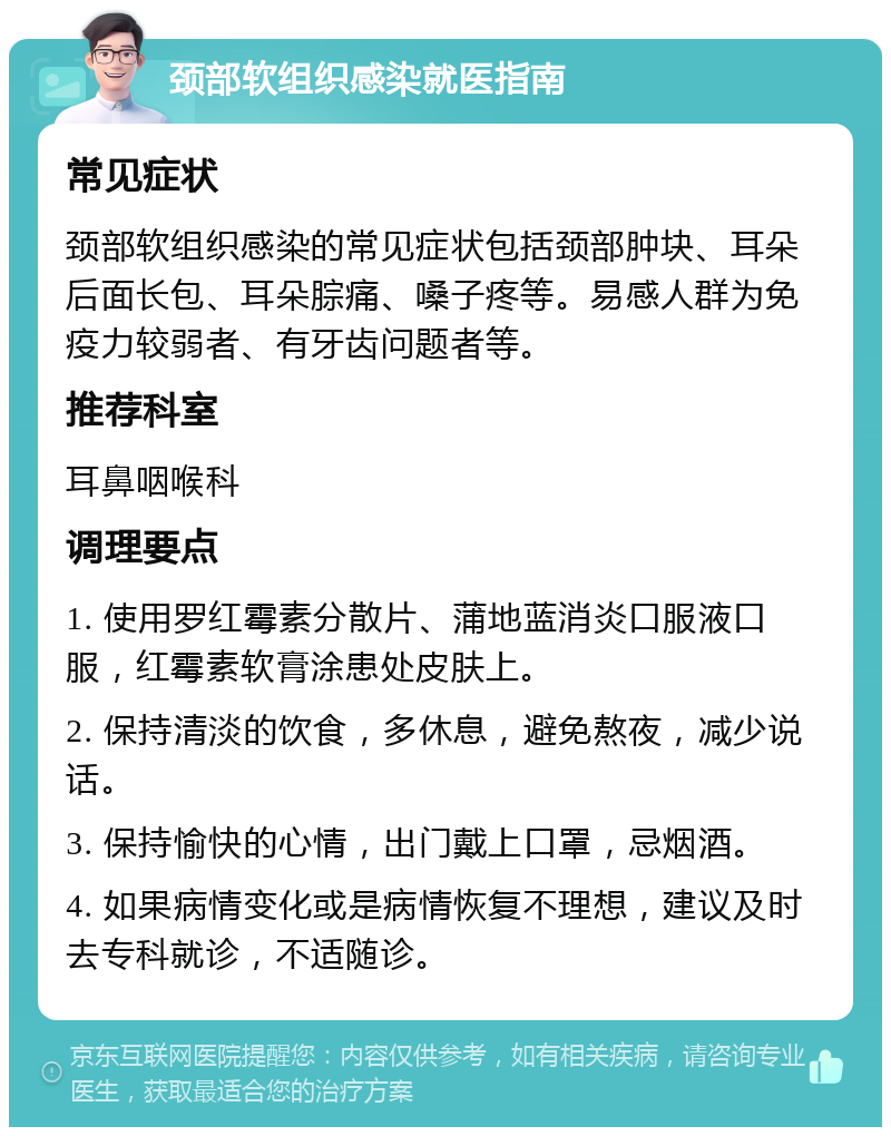 颈部软组织感染就医指南 常见症状 颈部软组织感染的常见症状包括颈部肿块、耳朵后面长包、耳朵腙痛、嗓子疼等。易感人群为免疫力较弱者、有牙齿问题者等。 推荐科室 耳鼻咽喉科 调理要点 1. 使用罗红霉素分散片、蒲地蓝消炎口服液口服，红霉素软膏涂患处皮肤上。 2. 保持清淡的饮食，多休息，避免熬夜，减少说话。 3. 保持愉快的心情，出门戴上口罩，忌烟酒。 4. 如果病情变化或是病情恢复不理想，建议及时去专科就诊，不适随诊。