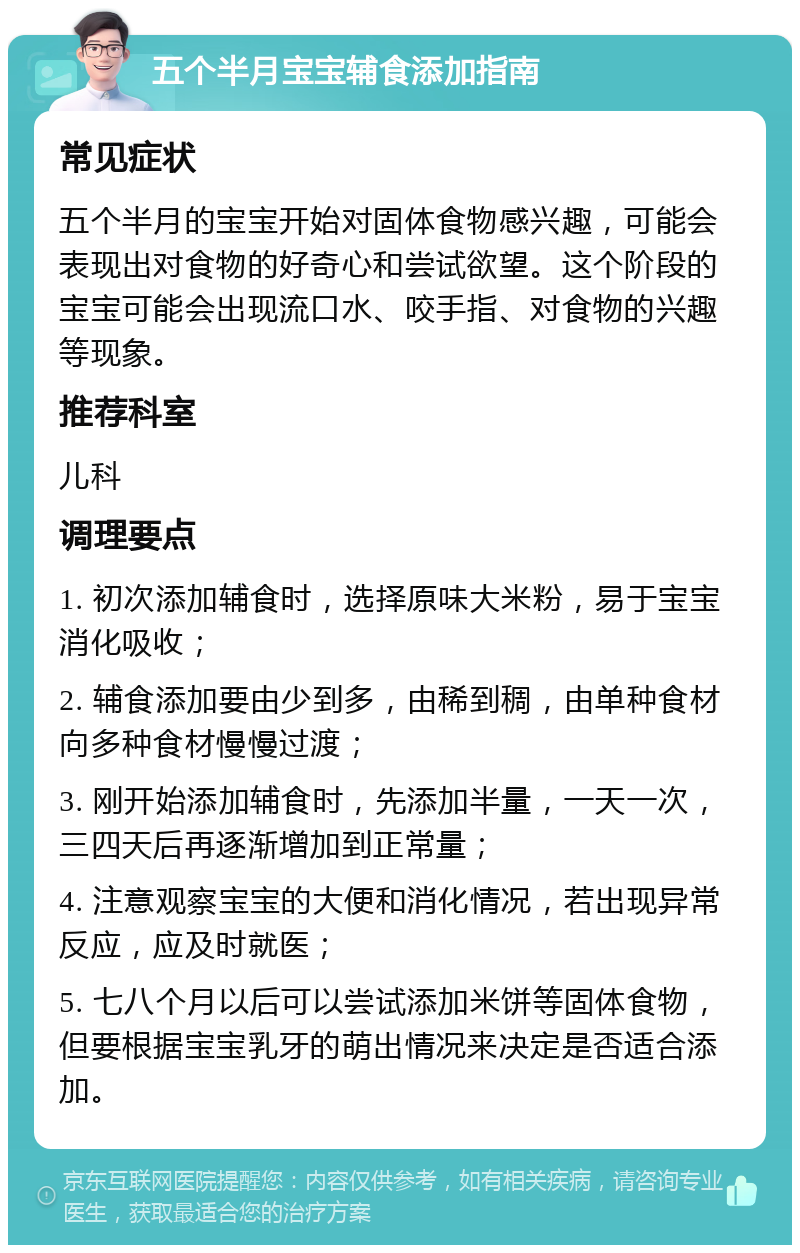 五个半月宝宝辅食添加指南 常见症状 五个半月的宝宝开始对固体食物感兴趣，可能会表现出对食物的好奇心和尝试欲望。这个阶段的宝宝可能会出现流口水、咬手指、对食物的兴趣等现象。 推荐科室 儿科 调理要点 1. 初次添加辅食时，选择原味大米粉，易于宝宝消化吸收； 2. 辅食添加要由少到多，由稀到稠，由单种食材向多种食材慢慢过渡； 3. 刚开始添加辅食时，先添加半量，一天一次，三四天后再逐渐增加到正常量； 4. 注意观察宝宝的大便和消化情况，若出现异常反应，应及时就医； 5. 七八个月以后可以尝试添加米饼等固体食物，但要根据宝宝乳牙的萌出情况来决定是否适合添加。