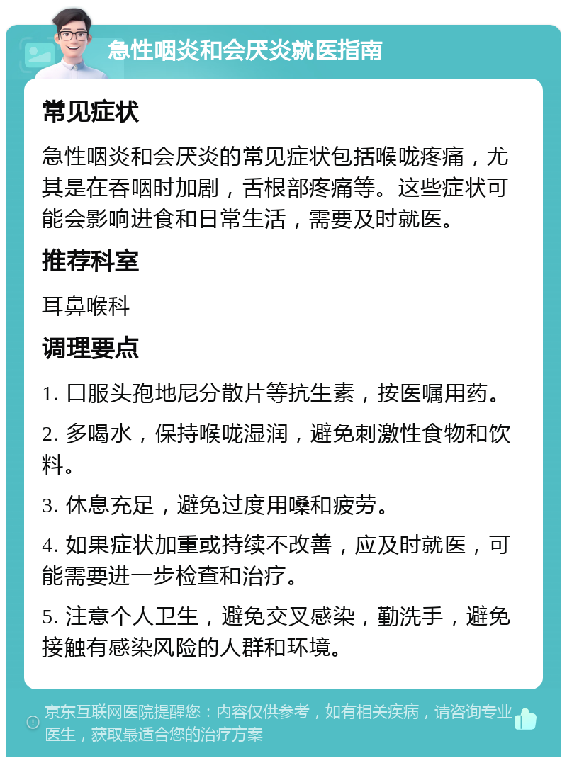 急性咽炎和会厌炎就医指南 常见症状 急性咽炎和会厌炎的常见症状包括喉咙疼痛，尤其是在吞咽时加剧，舌根部疼痛等。这些症状可能会影响进食和日常生活，需要及时就医。 推荐科室 耳鼻喉科 调理要点 1. 口服头孢地尼分散片等抗生素，按医嘱用药。 2. 多喝水，保持喉咙湿润，避免刺激性食物和饮料。 3. 休息充足，避免过度用嗓和疲劳。 4. 如果症状加重或持续不改善，应及时就医，可能需要进一步检查和治疗。 5. 注意个人卫生，避免交叉感染，勤洗手，避免接触有感染风险的人群和环境。