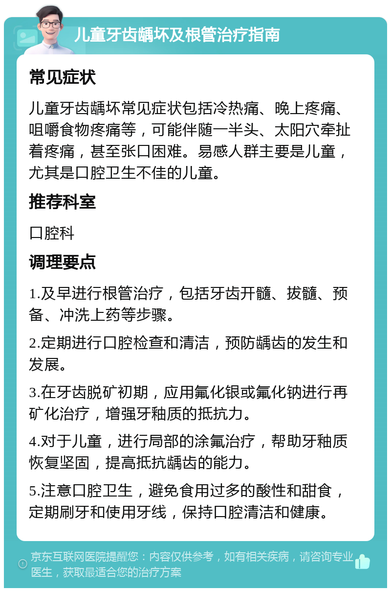 儿童牙齿龋坏及根管治疗指南 常见症状 儿童牙齿龋坏常见症状包括冷热痛、晚上疼痛、咀嚼食物疼痛等，可能伴随一半头、太阳穴牵扯着疼痛，甚至张口困难。易感人群主要是儿童，尤其是口腔卫生不佳的儿童。 推荐科室 口腔科 调理要点 1.及早进行根管治疗，包括牙齿开髓、拔髓、预备、冲洗上药等步骤。 2.定期进行口腔检查和清洁，预防龋齿的发生和发展。 3.在牙齿脱矿初期，应用氟化银或氟化钠进行再矿化治疗，增强牙釉质的抵抗力。 4.对于儿童，进行局部的涂氟治疗，帮助牙釉质恢复坚固，提高抵抗龋齿的能力。 5.注意口腔卫生，避免食用过多的酸性和甜食，定期刷牙和使用牙线，保持口腔清洁和健康。