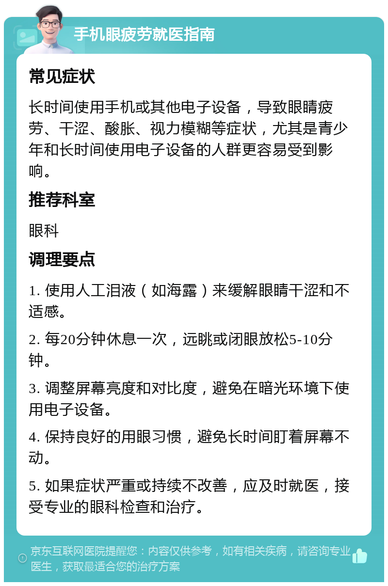 手机眼疲劳就医指南 常见症状 长时间使用手机或其他电子设备，导致眼睛疲劳、干涩、酸胀、视力模糊等症状，尤其是青少年和长时间使用电子设备的人群更容易受到影响。 推荐科室 眼科 调理要点 1. 使用人工泪液（如海露）来缓解眼睛干涩和不适感。 2. 每20分钟休息一次，远眺或闭眼放松5-10分钟。 3. 调整屏幕亮度和对比度，避免在暗光环境下使用电子设备。 4. 保持良好的用眼习惯，避免长时间盯着屏幕不动。 5. 如果症状严重或持续不改善，应及时就医，接受专业的眼科检查和治疗。