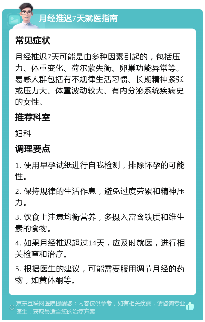 月经推迟7天就医指南 常见症状 月经推迟7天可能是由多种因素引起的，包括压力、体重变化、荷尔蒙失衡、卵巢功能异常等。易感人群包括有不规律生活习惯、长期精神紧张或压力大、体重波动较大、有内分泌系统疾病史的女性。 推荐科室 妇科 调理要点 1. 使用早孕试纸进行自我检测，排除怀孕的可能性。 2. 保持规律的生活作息，避免过度劳累和精神压力。 3. 饮食上注意均衡营养，多摄入富含铁质和维生素的食物。 4. 如果月经推迟超过14天，应及时就医，进行相关检查和治疗。 5. 根据医生的建议，可能需要服用调节月经的药物，如黄体酮等。