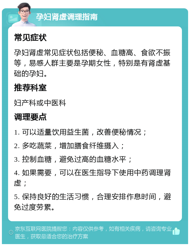 孕妇肾虚调理指南 常见症状 孕妇肾虚常见症状包括便秘、血糖高、食欲不振等，易感人群主要是孕期女性，特别是有肾虚基础的孕妇。 推荐科室 妇产科或中医科 调理要点 1. 可以适量饮用益生菌，改善便秘情况； 2. 多吃蔬菜，增加膳食纤维摄入； 3. 控制血糖，避免过高的血糖水平； 4. 如果需要，可以在医生指导下使用中药调理肾虚； 5. 保持良好的生活习惯，合理安排作息时间，避免过度劳累。