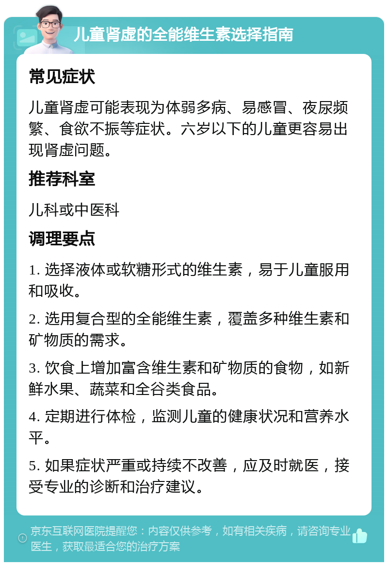 儿童肾虚的全能维生素选择指南 常见症状 儿童肾虚可能表现为体弱多病、易感冒、夜尿频繁、食欲不振等症状。六岁以下的儿童更容易出现肾虚问题。 推荐科室 儿科或中医科 调理要点 1. 选择液体或软糖形式的维生素，易于儿童服用和吸收。 2. 选用复合型的全能维生素，覆盖多种维生素和矿物质的需求。 3. 饮食上增加富含维生素和矿物质的食物，如新鲜水果、蔬菜和全谷类食品。 4. 定期进行体检，监测儿童的健康状况和营养水平。 5. 如果症状严重或持续不改善，应及时就医，接受专业的诊断和治疗建议。