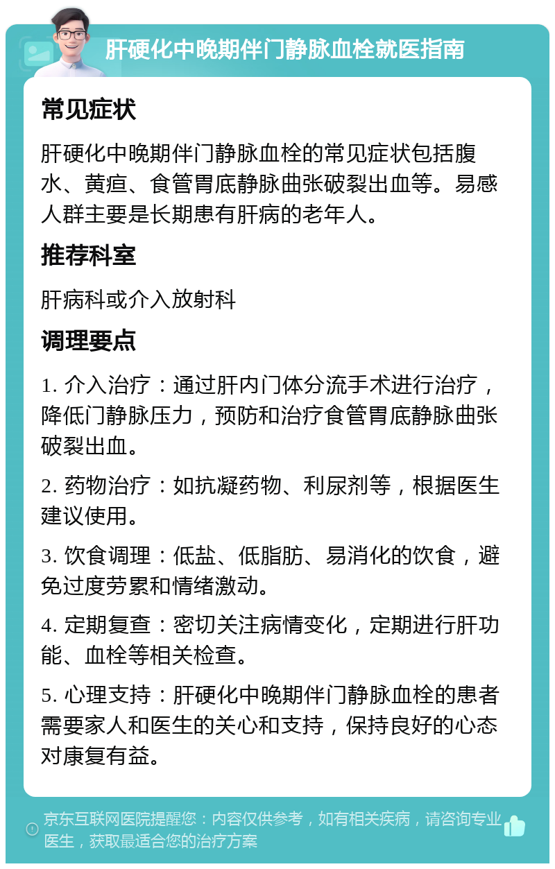 肝硬化中晚期伴门静脉血栓就医指南 常见症状 肝硬化中晚期伴门静脉血栓的常见症状包括腹水、黄疸、食管胃底静脉曲张破裂出血等。易感人群主要是长期患有肝病的老年人。 推荐科室 肝病科或介入放射科 调理要点 1. 介入治疗：通过肝内门体分流手术进行治疗，降低门静脉压力，预防和治疗食管胃底静脉曲张破裂出血。 2. 药物治疗：如抗凝药物、利尿剂等，根据医生建议使用。 3. 饮食调理：低盐、低脂肪、易消化的饮食，避免过度劳累和情绪激动。 4. 定期复查：密切关注病情变化，定期进行肝功能、血栓等相关检查。 5. 心理支持：肝硬化中晚期伴门静脉血栓的患者需要家人和医生的关心和支持，保持良好的心态对康复有益。