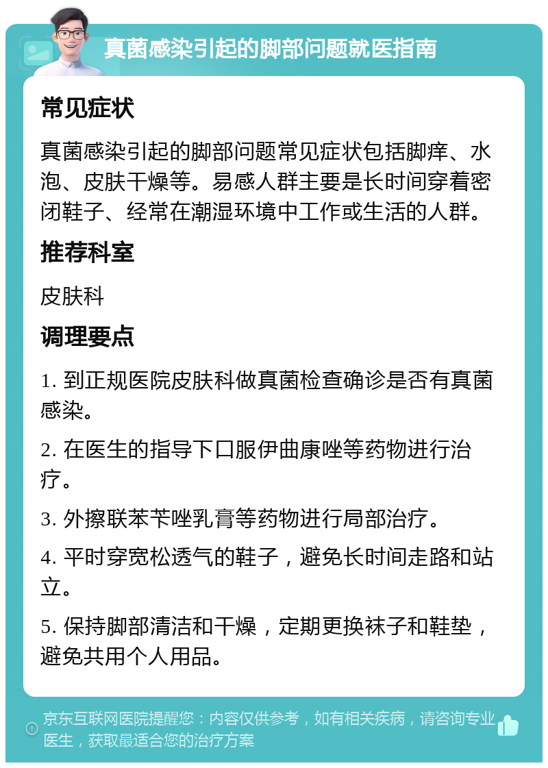 真菌感染引起的脚部问题就医指南 常见症状 真菌感染引起的脚部问题常见症状包括脚痒、水泡、皮肤干燥等。易感人群主要是长时间穿着密闭鞋子、经常在潮湿环境中工作或生活的人群。 推荐科室 皮肤科 调理要点 1. 到正规医院皮肤科做真菌检查确诊是否有真菌感染。 2. 在医生的指导下口服伊曲康唑等药物进行治疗。 3. 外擦联苯苄唑乳膏等药物进行局部治疗。 4. 平时穿宽松透气的鞋子，避免长时间走路和站立。 5. 保持脚部清洁和干燥，定期更换袜子和鞋垫，避免共用个人用品。