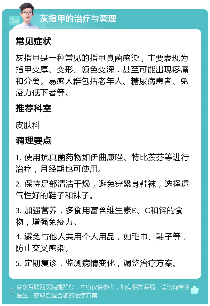 灰指甲的治疗与调理 常见症状 灰指甲是一种常见的指甲真菌感染，主要表现为指甲变厚、变形、颜色变深，甚至可能出现疼痛和分离。易感人群包括老年人、糖尿病患者、免疫力低下者等。 推荐科室 皮肤科 调理要点 1. 使用抗真菌药物如伊曲康唑、特比萘芬等进行治疗，月经期也可使用。 2. 保持足部清洁干燥，避免穿紧身鞋袜，选择透气性好的鞋子和袜子。 3. 加强营养，多食用富含维生素E、C和锌的食物，增强免疫力。 4. 避免与他人共用个人用品，如毛巾、鞋子等，防止交叉感染。 5. 定期复诊，监测病情变化，调整治疗方案。