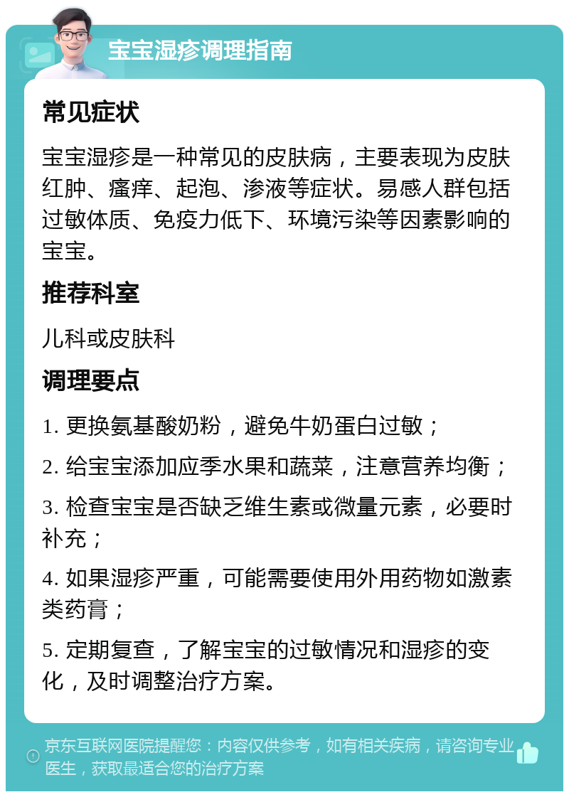 宝宝湿疹调理指南 常见症状 宝宝湿疹是一种常见的皮肤病，主要表现为皮肤红肿、瘙痒、起泡、渗液等症状。易感人群包括过敏体质、免疫力低下、环境污染等因素影响的宝宝。 推荐科室 儿科或皮肤科 调理要点 1. 更换氨基酸奶粉，避免牛奶蛋白过敏； 2. 给宝宝添加应季水果和蔬菜，注意营养均衡； 3. 检查宝宝是否缺乏维生素或微量元素，必要时补充； 4. 如果湿疹严重，可能需要使用外用药物如激素类药膏； 5. 定期复查，了解宝宝的过敏情况和湿疹的变化，及时调整治疗方案。