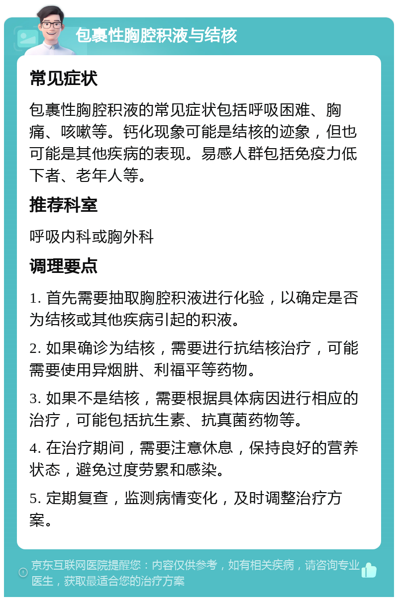 包裹性胸腔积液与结核 常见症状 包裹性胸腔积液的常见症状包括呼吸困难、胸痛、咳嗽等。钙化现象可能是结核的迹象，但也可能是其他疾病的表现。易感人群包括免疫力低下者、老年人等。 推荐科室 呼吸内科或胸外科 调理要点 1. 首先需要抽取胸腔积液进行化验，以确定是否为结核或其他疾病引起的积液。 2. 如果确诊为结核，需要进行抗结核治疗，可能需要使用异烟肼、利福平等药物。 3. 如果不是结核，需要根据具体病因进行相应的治疗，可能包括抗生素、抗真菌药物等。 4. 在治疗期间，需要注意休息，保持良好的营养状态，避免过度劳累和感染。 5. 定期复查，监测病情变化，及时调整治疗方案。