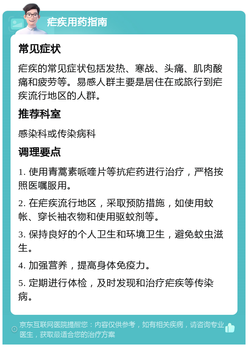 疟疾用药指南 常见症状 疟疾的常见症状包括发热、寒战、头痛、肌肉酸痛和疲劳等。易感人群主要是居住在或旅行到疟疾流行地区的人群。 推荐科室 感染科或传染病科 调理要点 1. 使用青蒿素哌喹片等抗疟药进行治疗，严格按照医嘱服用。 2. 在疟疾流行地区，采取预防措施，如使用蚊帐、穿长袖衣物和使用驱蚊剂等。 3. 保持良好的个人卫生和环境卫生，避免蚊虫滋生。 4. 加强营养，提高身体免疫力。 5. 定期进行体检，及时发现和治疗疟疾等传染病。