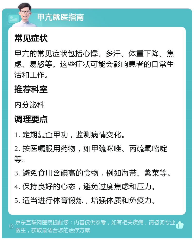 甲亢就医指南 常见症状 甲亢的常见症状包括心悸、多汗、体重下降、焦虑、易怒等。这些症状可能会影响患者的日常生活和工作。 推荐科室 内分泌科 调理要点 1. 定期复查甲功，监测病情变化。 2. 按医嘱服用药物，如甲巯咪唑、丙硫氧嘧啶等。 3. 避免食用含碘高的食物，例如海带、紫菜等。 4. 保持良好的心态，避免过度焦虑和压力。 5. 适当进行体育锻炼，增强体质和免疫力。