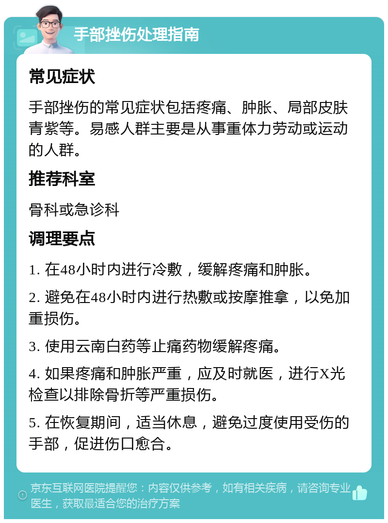 手部挫伤处理指南 常见症状 手部挫伤的常见症状包括疼痛、肿胀、局部皮肤青紫等。易感人群主要是从事重体力劳动或运动的人群。 推荐科室 骨科或急诊科 调理要点 1. 在48小时内进行冷敷，缓解疼痛和肿胀。 2. 避免在48小时内进行热敷或按摩推拿，以免加重损伤。 3. 使用云南白药等止痛药物缓解疼痛。 4. 如果疼痛和肿胀严重，应及时就医，进行X光检查以排除骨折等严重损伤。 5. 在恢复期间，适当休息，避免过度使用受伤的手部，促进伤口愈合。