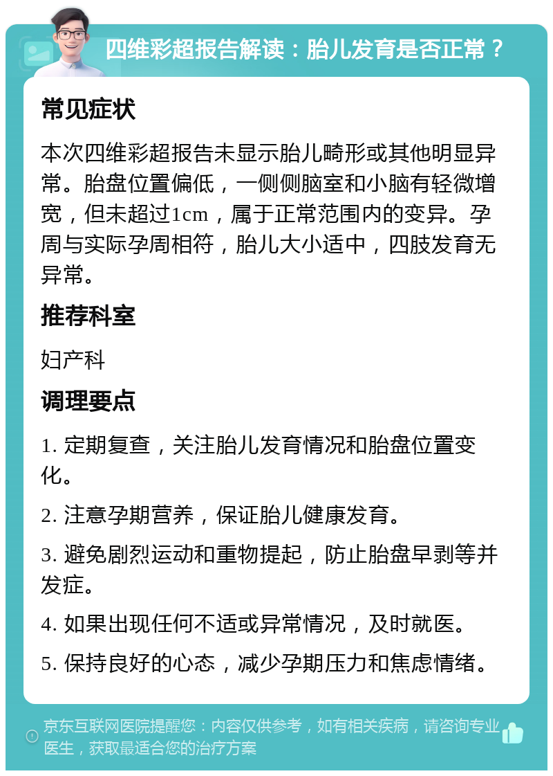 四维彩超报告解读：胎儿发育是否正常？ 常见症状 本次四维彩超报告未显示胎儿畸形或其他明显异常。胎盘位置偏低，一侧侧脑室和小脑有轻微增宽，但未超过1cm，属于正常范围内的变异。孕周与实际孕周相符，胎儿大小适中，四肢发育无异常。 推荐科室 妇产科 调理要点 1. 定期复查，关注胎儿发育情况和胎盘位置变化。 2. 注意孕期营养，保证胎儿健康发育。 3. 避免剧烈运动和重物提起，防止胎盘早剥等并发症。 4. 如果出现任何不适或异常情况，及时就医。 5. 保持良好的心态，减少孕期压力和焦虑情绪。