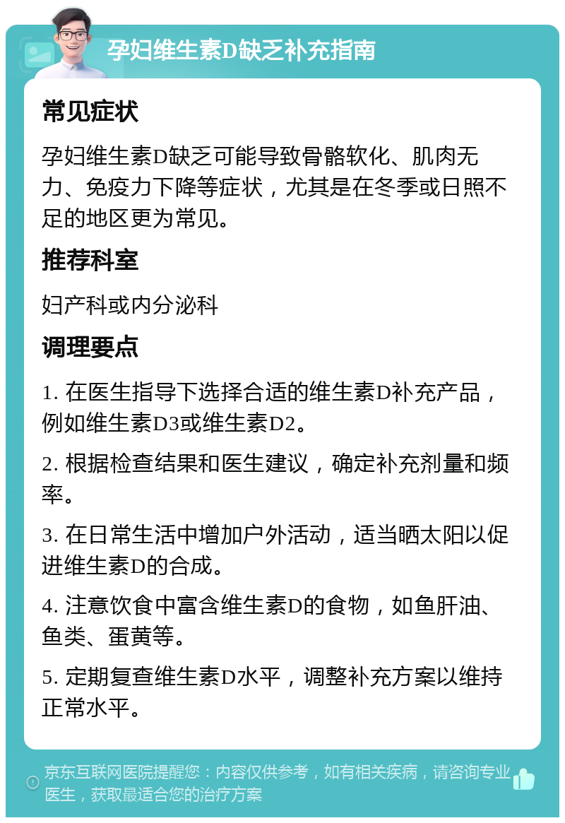 孕妇维生素D缺乏补充指南 常见症状 孕妇维生素D缺乏可能导致骨骼软化、肌肉无力、免疫力下降等症状，尤其是在冬季或日照不足的地区更为常见。 推荐科室 妇产科或内分泌科 调理要点 1. 在医生指导下选择合适的维生素D补充产品，例如维生素D3或维生素D2。 2. 根据检查结果和医生建议，确定补充剂量和频率。 3. 在日常生活中增加户外活动，适当晒太阳以促进维生素D的合成。 4. 注意饮食中富含维生素D的食物，如鱼肝油、鱼类、蛋黄等。 5. 定期复查维生素D水平，调整补充方案以维持正常水平。