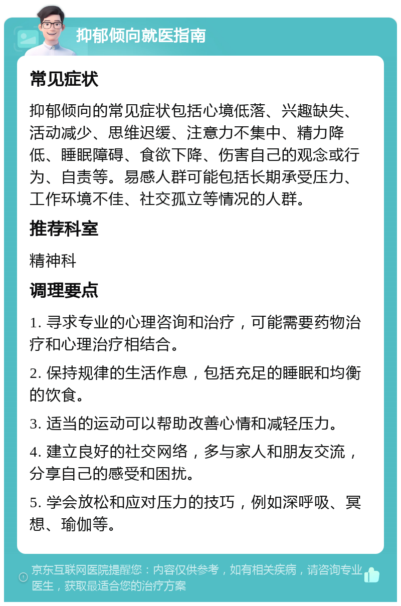 抑郁倾向就医指南 常见症状 抑郁倾向的常见症状包括心境低落、兴趣缺失、活动减少、思维迟缓、注意力不集中、精力降低、睡眠障碍、食欲下降、伤害自己的观念或行为、自责等。易感人群可能包括长期承受压力、工作环境不佳、社交孤立等情况的人群。 推荐科室 精神科 调理要点 1. 寻求专业的心理咨询和治疗，可能需要药物治疗和心理治疗相结合。 2. 保持规律的生活作息，包括充足的睡眠和均衡的饮食。 3. 适当的运动可以帮助改善心情和减轻压力。 4. 建立良好的社交网络，多与家人和朋友交流，分享自己的感受和困扰。 5. 学会放松和应对压力的技巧，例如深呼吸、冥想、瑜伽等。