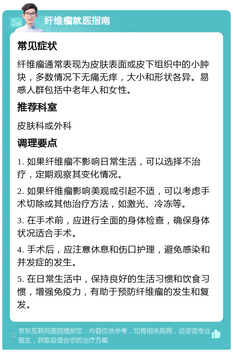 纤维瘤就医指南 常见症状 纤维瘤通常表现为皮肤表面或皮下组织中的小肿块，多数情况下无痛无痒，大小和形状各异。易感人群包括中老年人和女性。 推荐科室 皮肤科或外科 调理要点 1. 如果纤维瘤不影响日常生活，可以选择不治疗，定期观察其变化情况。 2. 如果纤维瘤影响美观或引起不适，可以考虑手术切除或其他治疗方法，如激光、冷冻等。 3. 在手术前，应进行全面的身体检查，确保身体状况适合手术。 4. 手术后，应注意休息和伤口护理，避免感染和并发症的发生。 5. 在日常生活中，保持良好的生活习惯和饮食习惯，增强免疫力，有助于预防纤维瘤的发生和复发。