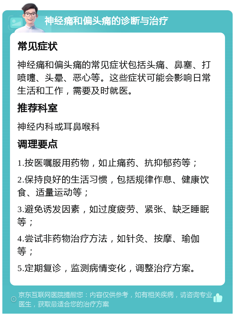 神经痛和偏头痛的诊断与治疗 常见症状 神经痛和偏头痛的常见症状包括头痛、鼻塞、打喷嚏、头晕、恶心等。这些症状可能会影响日常生活和工作，需要及时就医。 推荐科室 神经内科或耳鼻喉科 调理要点 1.按医嘱服用药物，如止痛药、抗抑郁药等； 2.保持良好的生活习惯，包括规律作息、健康饮食、适量运动等； 3.避免诱发因素，如过度疲劳、紧张、缺乏睡眠等； 4.尝试非药物治疗方法，如针灸、按摩、瑜伽等； 5.定期复诊，监测病情变化，调整治疗方案。