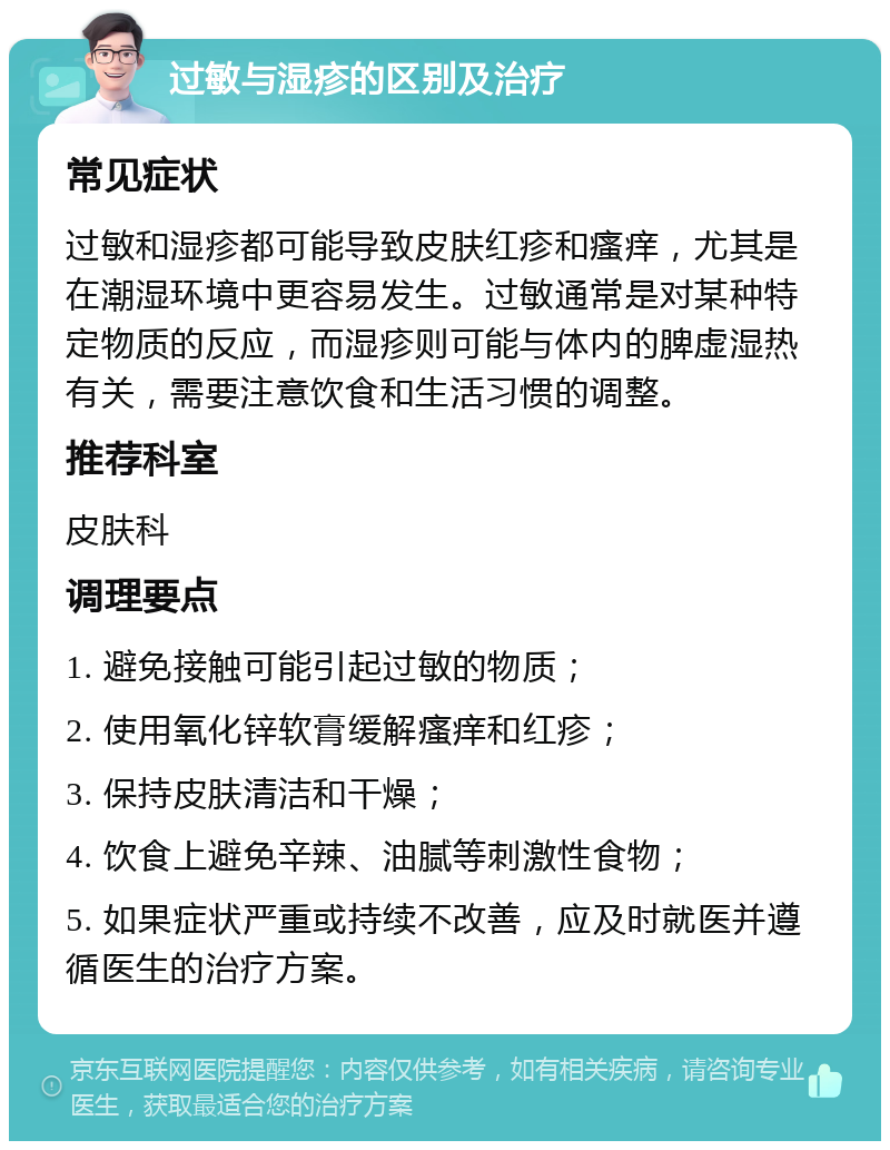 过敏与湿疹的区别及治疗 常见症状 过敏和湿疹都可能导致皮肤红疹和瘙痒，尤其是在潮湿环境中更容易发生。过敏通常是对某种特定物质的反应，而湿疹则可能与体内的脾虚湿热有关，需要注意饮食和生活习惯的调整。 推荐科室 皮肤科 调理要点 1. 避免接触可能引起过敏的物质； 2. 使用氧化锌软膏缓解瘙痒和红疹； 3. 保持皮肤清洁和干燥； 4. 饮食上避免辛辣、油腻等刺激性食物； 5. 如果症状严重或持续不改善，应及时就医并遵循医生的治疗方案。