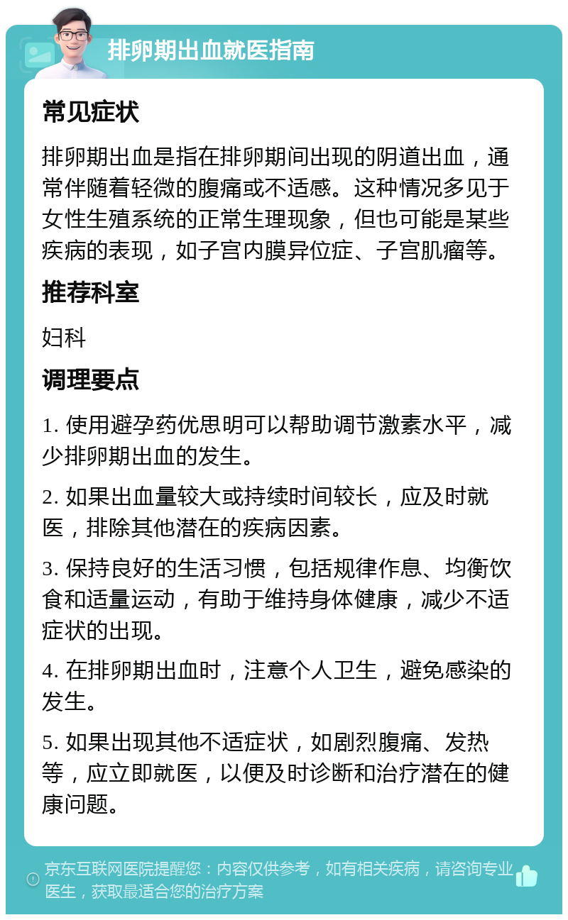 排卵期出血就医指南 常见症状 排卵期出血是指在排卵期间出现的阴道出血，通常伴随着轻微的腹痛或不适感。这种情况多见于女性生殖系统的正常生理现象，但也可能是某些疾病的表现，如子宫内膜异位症、子宫肌瘤等。 推荐科室 妇科 调理要点 1. 使用避孕药优思明可以帮助调节激素水平，减少排卵期出血的发生。 2. 如果出血量较大或持续时间较长，应及时就医，排除其他潜在的疾病因素。 3. 保持良好的生活习惯，包括规律作息、均衡饮食和适量运动，有助于维持身体健康，减少不适症状的出现。 4. 在排卵期出血时，注意个人卫生，避免感染的发生。 5. 如果出现其他不适症状，如剧烈腹痛、发热等，应立即就医，以便及时诊断和治疗潜在的健康问题。