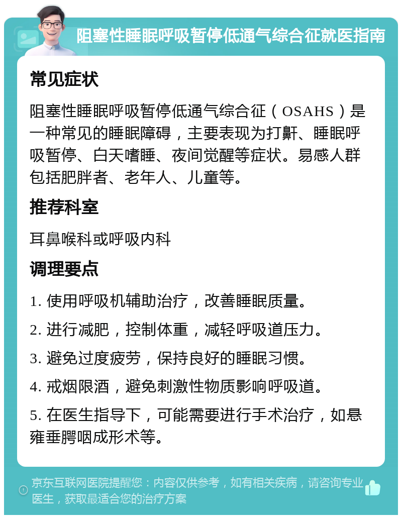 阻塞性睡眠呼吸暂停低通气综合征就医指南 常见症状 阻塞性睡眠呼吸暂停低通气综合征（OSAHS）是一种常见的睡眠障碍，主要表现为打鼾、睡眠呼吸暂停、白天嗜睡、夜间觉醒等症状。易感人群包括肥胖者、老年人、儿童等。 推荐科室 耳鼻喉科或呼吸内科 调理要点 1. 使用呼吸机辅助治疗，改善睡眠质量。 2. 进行减肥，控制体重，减轻呼吸道压力。 3. 避免过度疲劳，保持良好的睡眠习惯。 4. 戒烟限酒，避免刺激性物质影响呼吸道。 5. 在医生指导下，可能需要进行手术治疗，如悬雍垂腭咽成形术等。