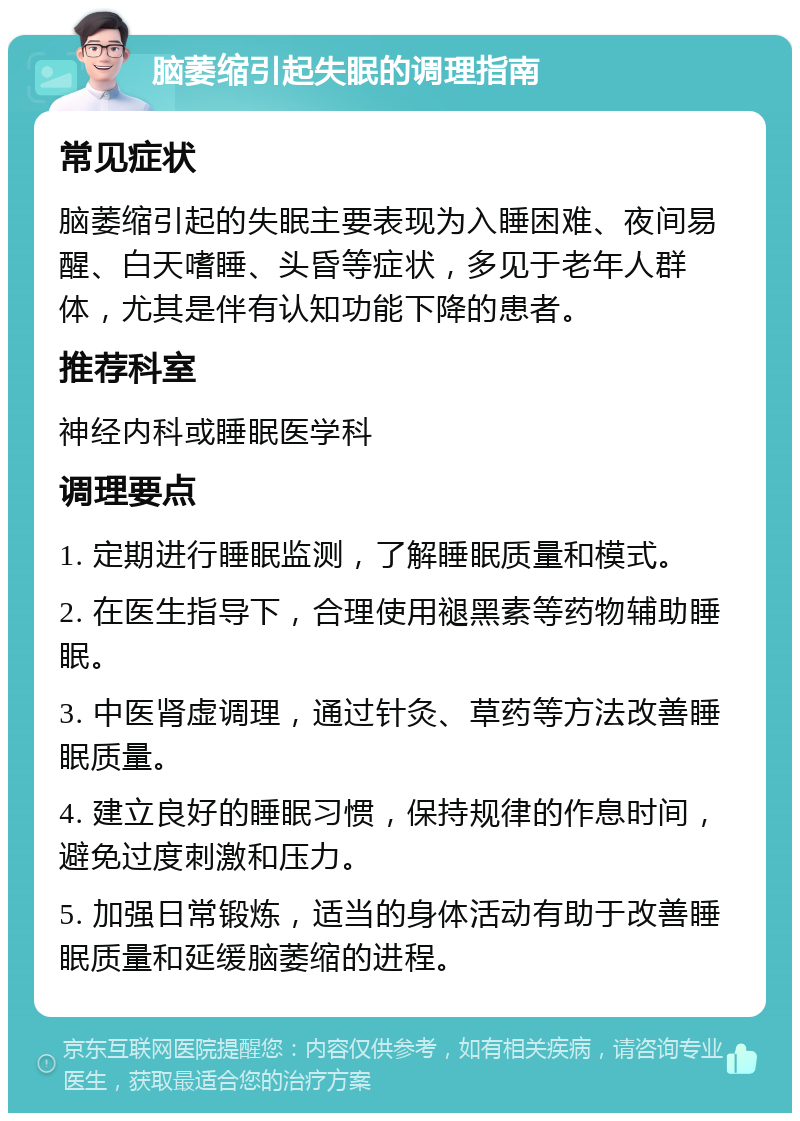 脑萎缩引起失眠的调理指南 常见症状 脑萎缩引起的失眠主要表现为入睡困难、夜间易醒、白天嗜睡、头昏等症状，多见于老年人群体，尤其是伴有认知功能下降的患者。 推荐科室 神经内科或睡眠医学科 调理要点 1. 定期进行睡眠监测，了解睡眠质量和模式。 2. 在医生指导下，合理使用褪黑素等药物辅助睡眠。 3. 中医肾虚调理，通过针灸、草药等方法改善睡眠质量。 4. 建立良好的睡眠习惯，保持规律的作息时间，避免过度刺激和压力。 5. 加强日常锻炼，适当的身体活动有助于改善睡眠质量和延缓脑萎缩的进程。