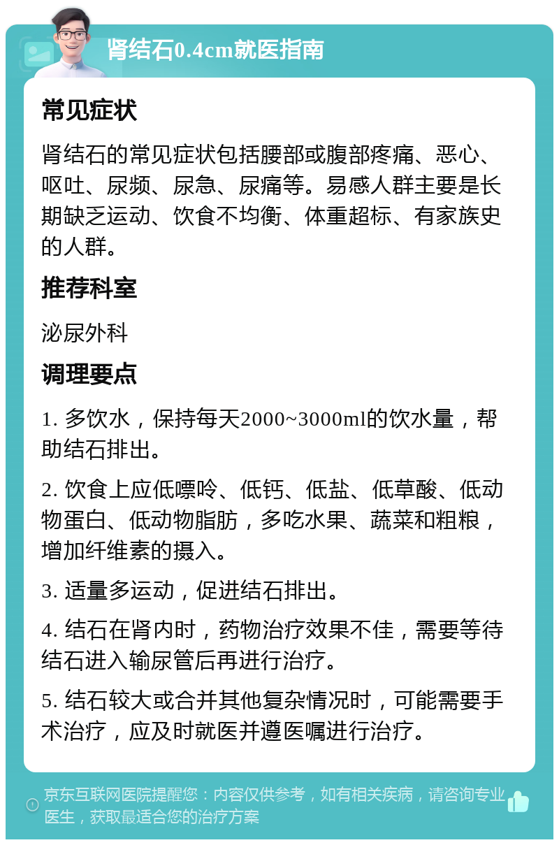 肾结石0.4cm就医指南 常见症状 肾结石的常见症状包括腰部或腹部疼痛、恶心、呕吐、尿频、尿急、尿痛等。易感人群主要是长期缺乏运动、饮食不均衡、体重超标、有家族史的人群。 推荐科室 泌尿外科 调理要点 1. 多饮水，保持每天2000~3000ml的饮水量，帮助结石排出。 2. 饮食上应低嘌呤、低钙、低盐、低草酸、低动物蛋白、低动物脂肪，多吃水果、蔬菜和粗粮，增加纤维素的摄入。 3. 适量多运动，促进结石排出。 4. 结石在肾内时，药物治疗效果不佳，需要等待结石进入输尿管后再进行治疗。 5. 结石较大或合并其他复杂情况时，可能需要手术治疗，应及时就医并遵医嘱进行治疗。