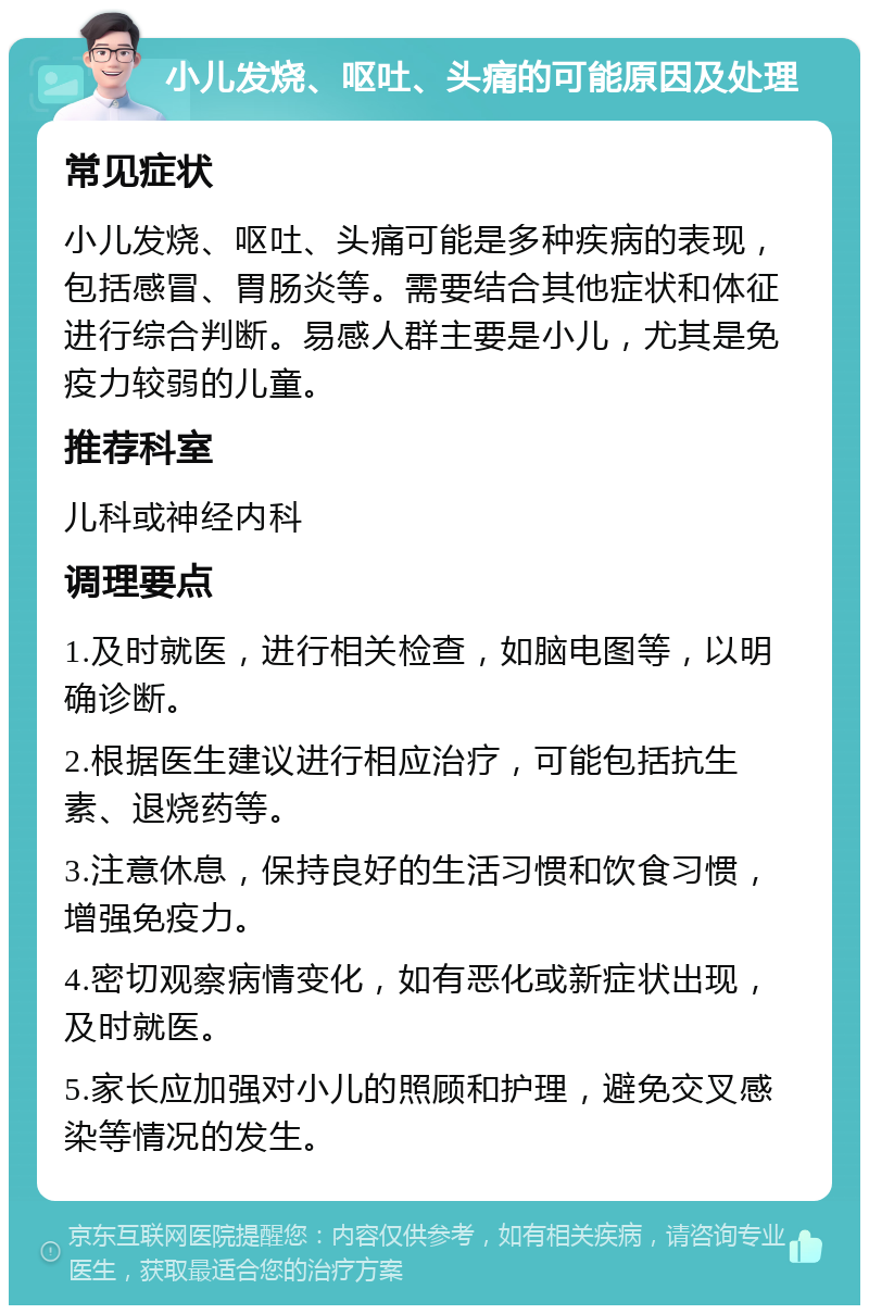 小儿发烧、呕吐、头痛的可能原因及处理 常见症状 小儿发烧、呕吐、头痛可能是多种疾病的表现，包括感冒、胃肠炎等。需要结合其他症状和体征进行综合判断。易感人群主要是小儿，尤其是免疫力较弱的儿童。 推荐科室 儿科或神经内科 调理要点 1.及时就医，进行相关检查，如脑电图等，以明确诊断。 2.根据医生建议进行相应治疗，可能包括抗生素、退烧药等。 3.注意休息，保持良好的生活习惯和饮食习惯，增强免疫力。 4.密切观察病情变化，如有恶化或新症状出现，及时就医。 5.家长应加强对小儿的照顾和护理，避免交叉感染等情况的发生。