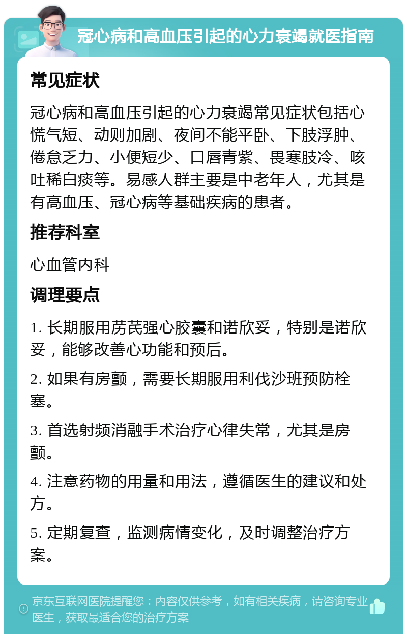 冠心病和高血压引起的心力衰竭就医指南 常见症状 冠心病和高血压引起的心力衰竭常见症状包括心慌气短、动则加剧、夜间不能平卧、下肢浮肿、倦怠乏力、小便短少、口唇青紫、畏寒肢冷、咳吐稀白痰等。易感人群主要是中老年人，尤其是有高血压、冠心病等基础疾病的患者。 推荐科室 心血管内科 调理要点 1. 长期服用苈芪强心胶囊和诺欣妥，特别是诺欣妥，能够改善心功能和预后。 2. 如果有房颤，需要长期服用利伐沙班预防栓塞。 3. 首选射频消融手术治疗心律失常，尤其是房颤。 4. 注意药物的用量和用法，遵循医生的建议和处方。 5. 定期复查，监测病情变化，及时调整治疗方案。