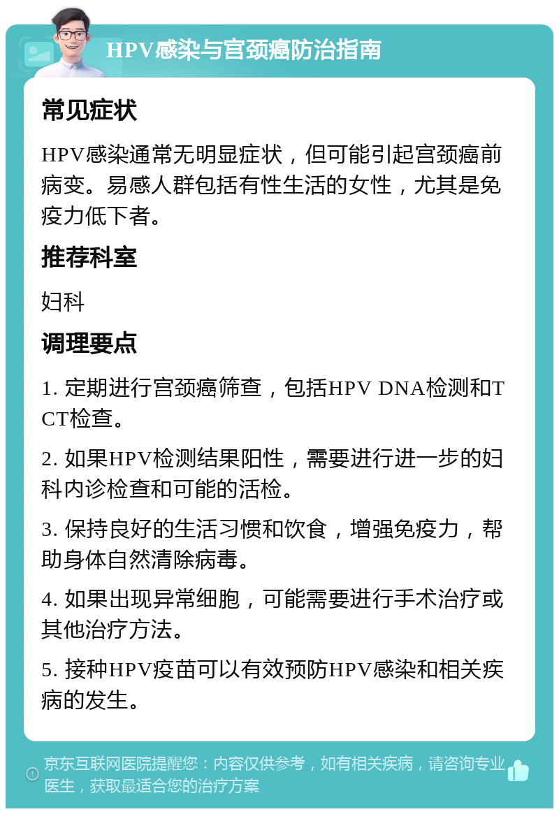 HPV感染与宫颈癌防治指南 常见症状 HPV感染通常无明显症状，但可能引起宫颈癌前病变。易感人群包括有性生活的女性，尤其是免疫力低下者。 推荐科室 妇科 调理要点 1. 定期进行宫颈癌筛查，包括HPV DNA检测和TCT检查。 2. 如果HPV检测结果阳性，需要进行进一步的妇科内诊检查和可能的活检。 3. 保持良好的生活习惯和饮食，增强免疫力，帮助身体自然清除病毒。 4. 如果出现异常细胞，可能需要进行手术治疗或其他治疗方法。 5. 接种HPV疫苗可以有效预防HPV感染和相关疾病的发生。