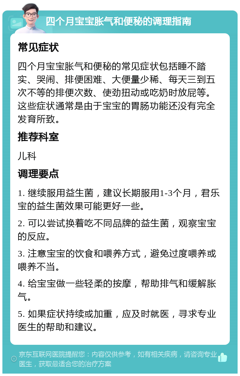 四个月宝宝胀气和便秘的调理指南 常见症状 四个月宝宝胀气和便秘的常见症状包括睡不踏实、哭闹、排便困难、大便量少稀、每天三到五次不等的排便次数、使劲扭动或吃奶时放屁等。这些症状通常是由于宝宝的胃肠功能还没有完全发育所致。 推荐科室 儿科 调理要点 1. 继续服用益生菌，建议长期服用1-3个月，君乐宝的益生菌效果可能更好一些。 2. 可以尝试换着吃不同品牌的益生菌，观察宝宝的反应。 3. 注意宝宝的饮食和喂养方式，避免过度喂养或喂养不当。 4. 给宝宝做一些轻柔的按摩，帮助排气和缓解胀气。 5. 如果症状持续或加重，应及时就医，寻求专业医生的帮助和建议。