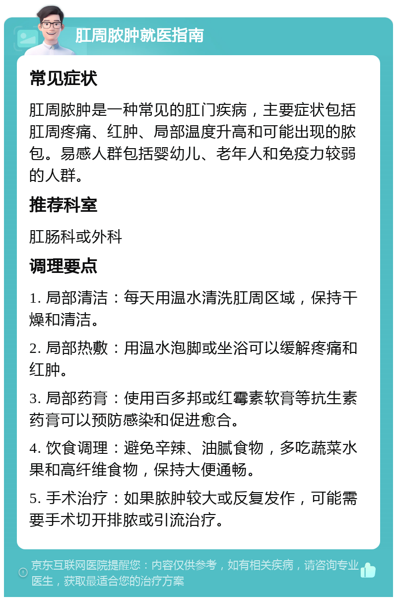 肛周脓肿就医指南 常见症状 肛周脓肿是一种常见的肛门疾病，主要症状包括肛周疼痛、红肿、局部温度升高和可能出现的脓包。易感人群包括婴幼儿、老年人和免疫力较弱的人群。 推荐科室 肛肠科或外科 调理要点 1. 局部清洁：每天用温水清洗肛周区域，保持干燥和清洁。 2. 局部热敷：用温水泡脚或坐浴可以缓解疼痛和红肿。 3. 局部药膏：使用百多邦或红霉素软膏等抗生素药膏可以预防感染和促进愈合。 4. 饮食调理：避免辛辣、油腻食物，多吃蔬菜水果和高纤维食物，保持大便通畅。 5. 手术治疗：如果脓肿较大或反复发作，可能需要手术切开排脓或引流治疗。