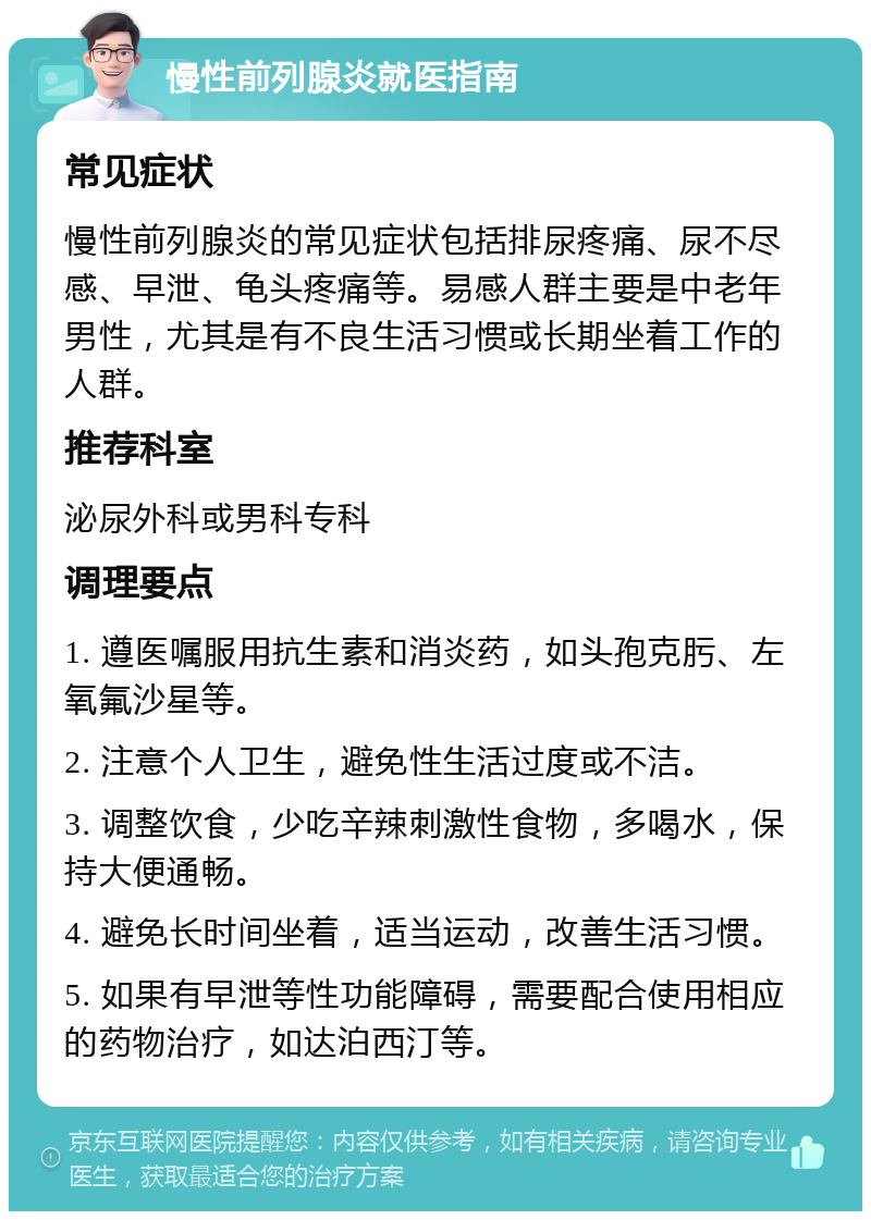 慢性前列腺炎就医指南 常见症状 慢性前列腺炎的常见症状包括排尿疼痛、尿不尽感、早泄、龟头疼痛等。易感人群主要是中老年男性，尤其是有不良生活习惯或长期坐着工作的人群。 推荐科室 泌尿外科或男科专科 调理要点 1. 遵医嘱服用抗生素和消炎药，如头孢克肟、左氧氟沙星等。 2. 注意个人卫生，避免性生活过度或不洁。 3. 调整饮食，少吃辛辣刺激性食物，多喝水，保持大便通畅。 4. 避免长时间坐着，适当运动，改善生活习惯。 5. 如果有早泄等性功能障碍，需要配合使用相应的药物治疗，如达泊西汀等。