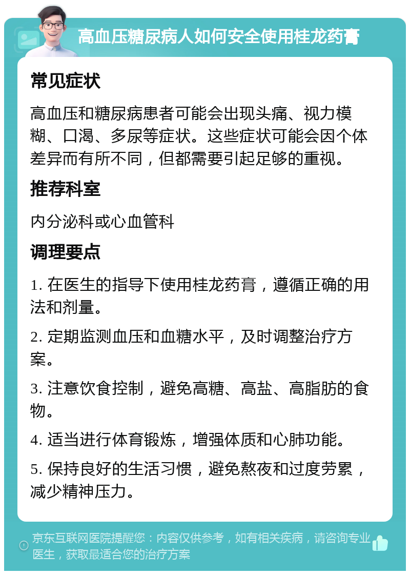 高血压糖尿病人如何安全使用桂龙药膏 常见症状 高血压和糖尿病患者可能会出现头痛、视力模糊、口渴、多尿等症状。这些症状可能会因个体差异而有所不同，但都需要引起足够的重视。 推荐科室 内分泌科或心血管科 调理要点 1. 在医生的指导下使用桂龙药膏，遵循正确的用法和剂量。 2. 定期监测血压和血糖水平，及时调整治疗方案。 3. 注意饮食控制，避免高糖、高盐、高脂肪的食物。 4. 适当进行体育锻炼，增强体质和心肺功能。 5. 保持良好的生活习惯，避免熬夜和过度劳累，减少精神压力。