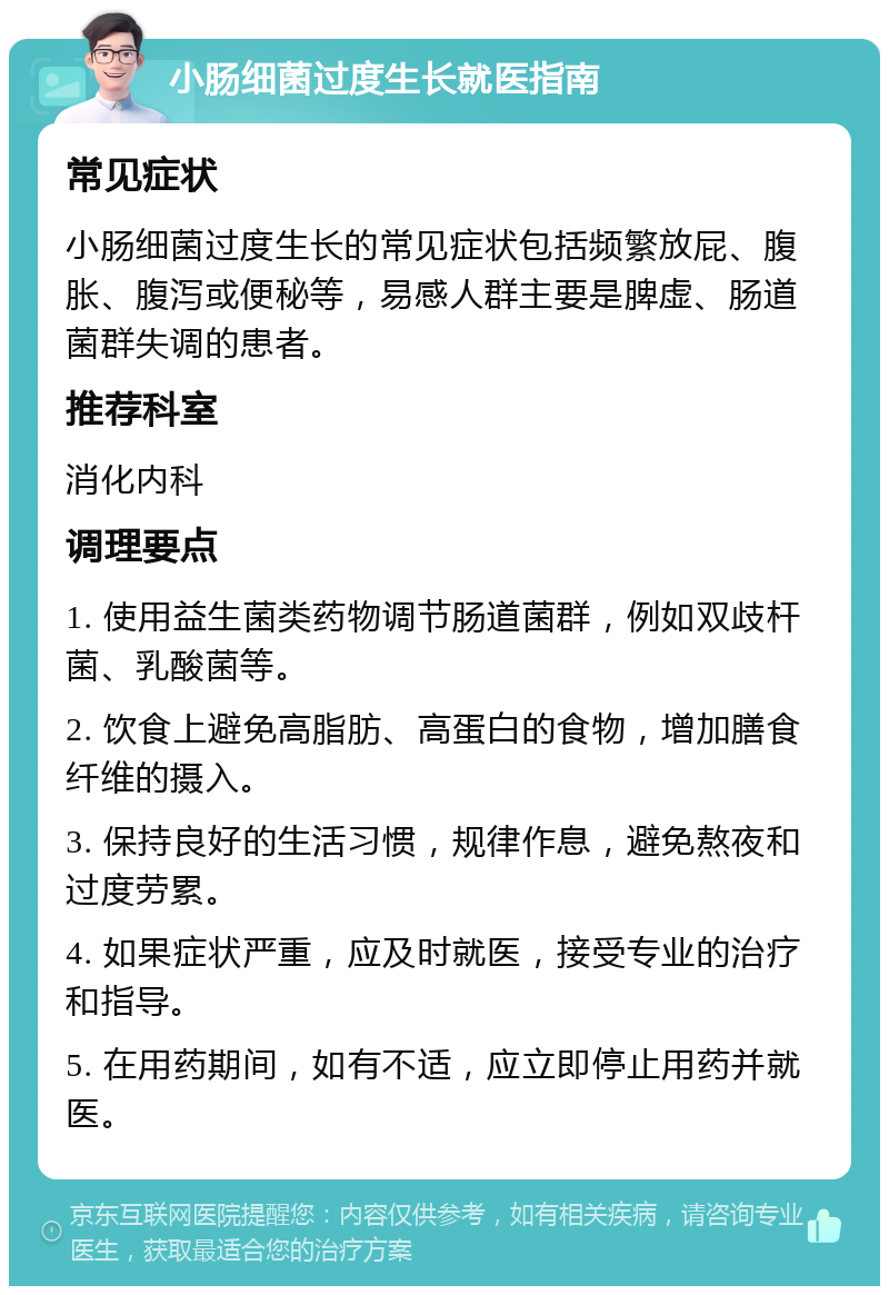 小肠细菌过度生长就医指南 常见症状 小肠细菌过度生长的常见症状包括频繁放屁、腹胀、腹泻或便秘等，易感人群主要是脾虚、肠道菌群失调的患者。 推荐科室 消化内科 调理要点 1. 使用益生菌类药物调节肠道菌群，例如双歧杆菌、乳酸菌等。 2. 饮食上避免高脂肪、高蛋白的食物，增加膳食纤维的摄入。 3. 保持良好的生活习惯，规律作息，避免熬夜和过度劳累。 4. 如果症状严重，应及时就医，接受专业的治疗和指导。 5. 在用药期间，如有不适，应立即停止用药并就医。